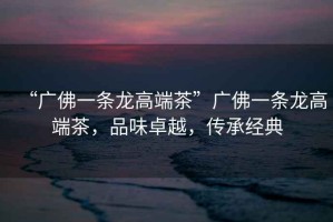 “廣佛一條龍高端茶”廣佛一條龍高端茶，品味卓越，傳承經(jīng)典