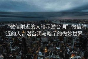“微信附近的人暗示潛臺詞”微信附近的人，潛臺詞與暗示的微妙世界