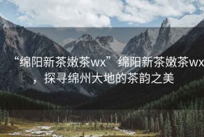 “綿陽新茶嫩茶wx”綿陽新茶嫩茶wx，探尋綿州大地的茶韻之美