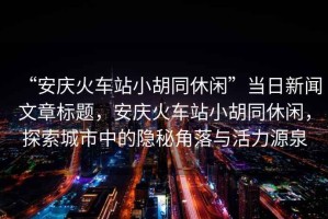 “安慶火車站小胡同休閑”當(dāng)日新聞文章標(biāo)題，安慶火車站小胡同休閑，探索城市中的隱秘角落與活力源泉