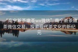 “南寧新茶嫩茶wx微信”南寧新茶嫩茶微信交易，探索現(xiàn)代茶文化的新紀(jì)元