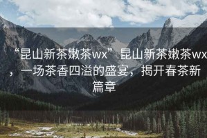 “昆山新茶嫩茶wx”昆山新茶嫩茶wx，一場茶香四溢的盛宴，揭開春茶新篇章