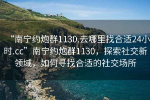 “南寧約炮群1130.去哪里找合適24小時.cc”南寧約炮群1130，探索社交新領域，如何尋找合適的社交場所