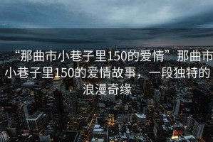 “那曲市小巷子里150的愛情”那曲市小巷子里150的愛情故事，一段獨特的浪漫奇緣