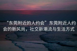 “東莞附近的人約會(huì)”東莞附近人約會(huì)的新風(fēng)尚，社交新潮流與生活方式