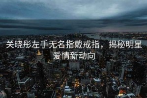 關(guān)曉彤左手無名指戴戒指，揭秘明星愛情新動向