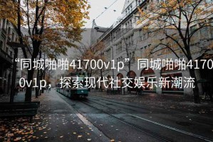 “同城啪啪41700v1p”同城啪啪41700v1p，探索現(xiàn)代社交娛樂新潮流
