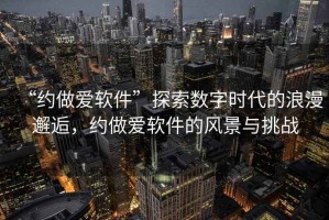 “約做愛軟件”探索數(shù)字時(shí)代的浪漫邂逅，約做愛軟件的風(fēng)景與挑戰(zhàn)