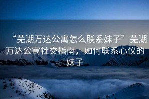 “蕪湖萬(wàn)達(dá)公寓怎么聯(lián)系妹子”蕪湖萬(wàn)達(dá)公寓社交指南，如何聯(lián)系心儀的妹子