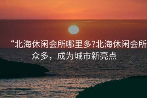 “北海休閑會(huì)所哪里多?北海休閑會(huì)所眾多，成為城市新亮點(diǎn)