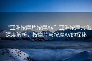“亞洲按摩片按摩AV”亞洲按摩文化深度解析，按摩片與按摩AV的探秘