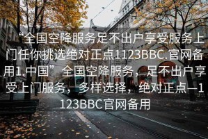 “全國(guó)空降服務(wù)足不出戶(hù)享受服務(wù)上門(mén)任你挑選絕對(duì)正點(diǎn)1123BBC.官網(wǎng)備用1.中國(guó)”全國(guó)空降服務(wù)，足不出戶(hù)享受上門(mén)服務(wù)，多樣選擇，絕對(duì)正點(diǎn)—1123BBC官網(wǎng)備用