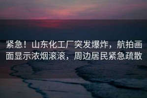 緊急！山東化工廠突發(fā)爆炸，航拍畫面顯示濃煙滾滾，周邊居民緊急疏散