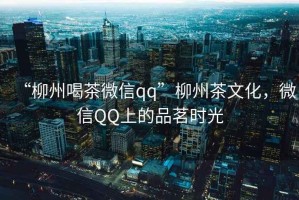 “柳州喝茶微信qq”柳州茶文化，微信QQ上的品茗時光