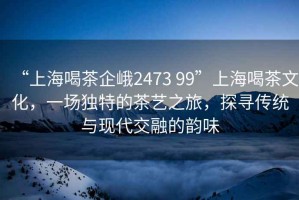 “上海喝茶企峨2473 99”上海喝茶文化，一場(chǎng)獨(dú)特的茶藝之旅，探尋傳統(tǒng)與現(xiàn)代交融的韻味