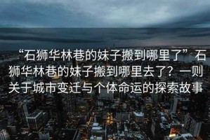 “石獅華林巷的妹子搬到哪里了”石獅華林巷的妹子搬到哪里去了？一則關(guān)于城市變遷與個(gè)體命運(yùn)的探索故事