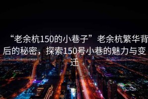 “老余杭150的小巷子”老余杭繁華背后的秘密，探索150號小巷的魅力與變遷