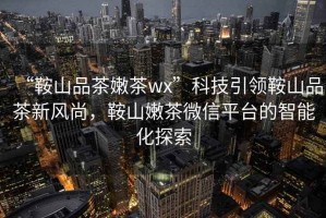 “鞍山品茶嫩茶wx”科技引領鞍山品茶新風尚，鞍山嫩茶微信平臺的智能化探索
