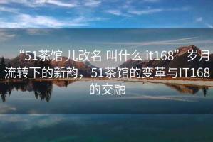 “51茶館 兒改名 叫什么 it168”歲月流轉(zhuǎn)下的新韻，51茶館的變革與IT168的交融