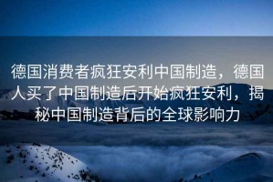 德國(guó)消費(fèi)者瘋狂安利中國(guó)制造，德國(guó)人買了中國(guó)制造后開(kāi)始瘋狂安利，揭秘中國(guó)制造背后的全球影響力