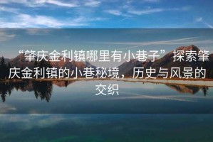 “肇慶金利鎮(zhèn)哪里有小巷子”探索肇慶金利鎮(zhèn)的小巷秘境，歷史與風景的交織