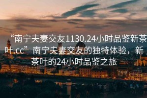 “南寧夫妻交友1130.24小時(shí)品鑒新茶葉.cc”南寧夫妻交友的獨(dú)特體驗(yàn)，新茶葉的24小時(shí)品鑒之旅