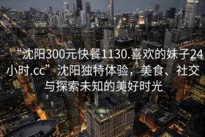“沈陽(yáng)300元快餐1130.喜歡的妹子24小時(shí).cc”沈陽(yáng)獨(dú)特體驗(yàn)，美食、社交與探索未知的美好時(shí)光