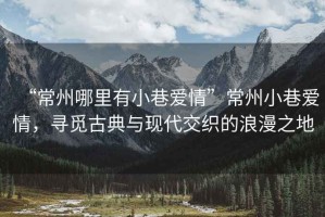 “常州哪里有小巷愛情”常州小巷愛情，尋覓古典與現(xiàn)代交織的浪漫之地