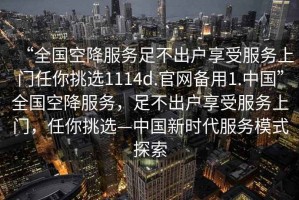 “全國(guó)空降服務(wù)足不出戶享受服務(wù)上門(mén)任你挑選1114d.官網(wǎng)備用1.中國(guó)”全國(guó)空降服務(wù)，足不出戶享受服務(wù)上門(mén)，任你挑選—中國(guó)新時(shí)代服務(wù)模式探索
