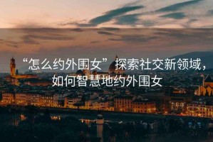 “怎么約外圍女”探索社交新領(lǐng)域，如何智慧地約外圍女