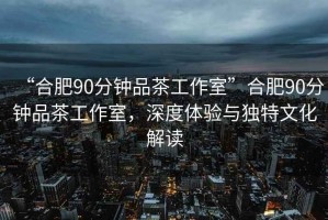 “合肥90分鐘品茶工作室”合肥90分鐘品茶工作室，深度體驗與獨特文化解讀