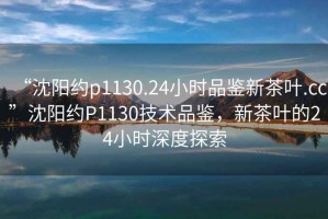 “沈陽(yáng)約p1130.24小時(shí)品鑒新茶葉.cc”沈陽(yáng)約P1130技術(shù)品鑒，新茶葉的24小時(shí)深度探索
