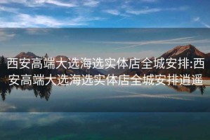 西安高端大選海選實(shí)體店全城安排:西安高端大選海選實(shí)體店全城安排逍遙