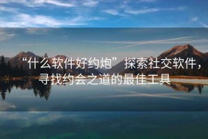 “什么軟件好約炮”探索社交軟件，尋找約會(huì)之道的最佳工具