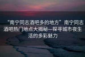 “南寧同志酒吧多的地方”南寧同志酒吧熱門地點(diǎn)大揭秘—探尋城市夜生活的多彩魅力