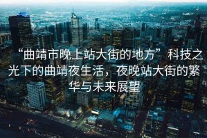“曲靖市晚上站大街的地方”科技之光下的曲靖夜生活，夜晚站大街的繁華與未來(lái)展望