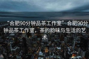 “合肥90分鐘品茶工作室”合肥90分鐘品茶工作室，茶的韻味與生活的藝術(shù)
