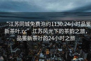 “江蘇同城免費泡約1130.24小時品鑒新茶葉.cc”江蘇風光下的茶韻之旅，品鑒新茶葉的24小時之旅