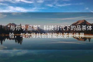 “與你號 品茶”科技時代下的品茶體驗，與你號共創(chuàng)智能品茶新境界