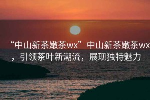 “中山新茶嫩茶wx”中山新茶嫩茶wx，引領(lǐng)茶葉新潮流，展現(xiàn)獨特魅力