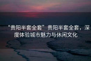 “貴陽(yáng)半套全套”貴陽(yáng)半套全套，深度體驗(yàn)城市魅力與休閑文化