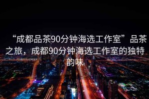 “成都品茶90分鐘海選工作室”品茶之旅，成都90分鐘海選工作室的獨(dú)特韻味
