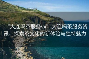 “大連喝茶服務(wù)vx”大連喝茶服務(wù)資訊，探索茶文化的新體驗與獨特魅力