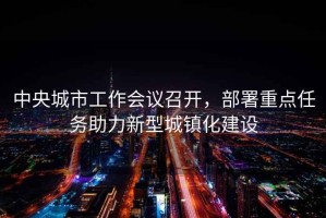 中央城市工作會(huì)議召開，部署重點(diǎn)任務(wù)助力新型城鎮(zhèn)化建設(shè)