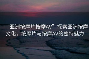“亞洲按摩片按摩AV”探索亞洲按摩文化，按摩片與按摩AV的獨特魅力