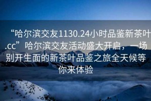 “哈爾濱交友1130.24小時品鑒新茶葉.cc”哈爾濱交友活動盛大開啟，一場別開生面的新茶葉品鑒之旅全天候等你來體驗