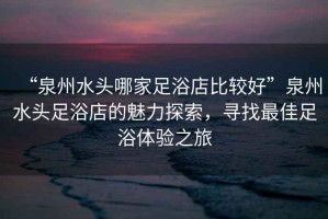 “泉州水頭哪家足浴店比較好”泉州水頭足浴店的魅力探索，尋找最佳足浴體驗(yàn)之旅