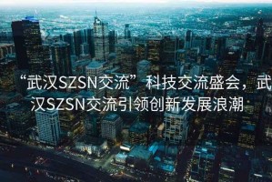 “武漢SZSN交流”科技交流盛會(huì)，武漢SZSN交流引領(lǐng)創(chuàng)新發(fā)展浪潮