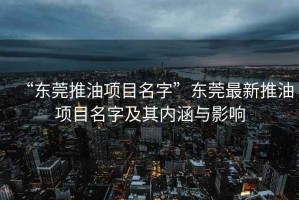 “東莞推油項(xiàng)目名字”東莞最新推油項(xiàng)目名字及其內(nèi)涵與影響