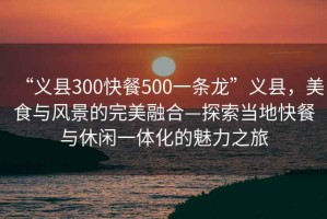 “義縣300快餐500一條龍”義縣，美食與風(fēng)景的完美融合—探索當(dāng)?shù)乜觳团c休閑一體化的魅力之旅